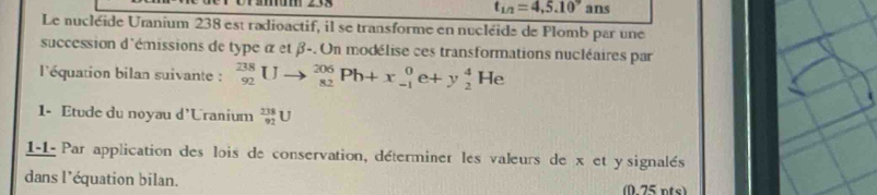 t_1/2=4,5.10° ans 
Le nucléide Uranium 238 est radioactif, il se transforme en nucléide de Plomb par uné 
succession d'émissions de type α et β -. Un modélise ces transformations nucléaires par 
l'équation bilan suivante : _(92)^(238)Uto _(82)^(206)Pb+x_(-1)^0e+y_2^4He
1- Etude du noyau d'Uranium _(92)^(238)U
1-1- Par application des lois de conservation, déterminer les valeurs de x et y signalés 
dans l'équation bilan. (0 75 nts)