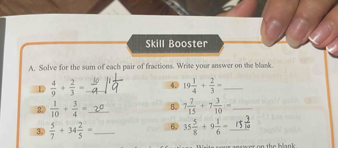 Skill Booster 
A. Solve for the sum of each pair of fractions. Write your answer on the blank. 
1.  4/9 + 2/3 = _ 4. 19 1/4 + 2/3 = _ 
2.  1/10 + 3/4 = _ 5. 7 7/15 +7 3/10 = _ 
6. 
3.  5/7 +34 2/5 = _ 35 5/8 +9 1/6 = _ 
our answer on the blank.