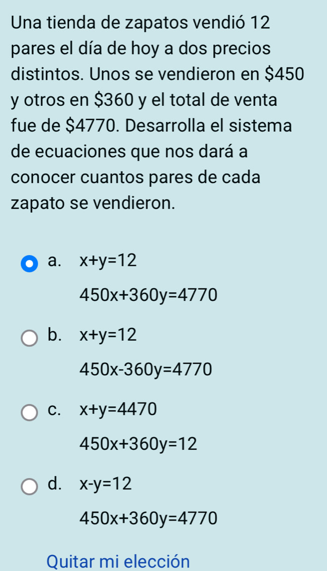 Una tienda de zapatos vendió 12
pares el día de hoy a dos precios
distintos. Unos se vendieron en $450
y otros en $360 y el total de venta
fue de $4770. Desarrolla el sistema
de ecuaciones que nos dará a
conocer cuantos pares de cada
zapato se vendieron.
a. x+y=12
450x+360y=4770
b. x+y=12
450x-360y=4770
C. x+y=4470
450x+360y=12
d. x-y=12
450x+360y=4770
Quitar mi elección