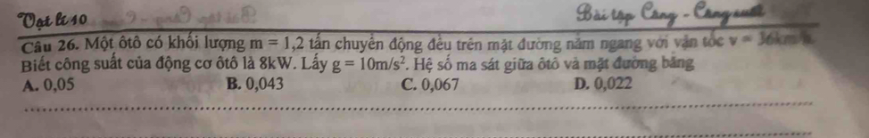 Vot lí 10
Câu 26. Một ôtô có khối lượng m=1,2tan chuyển động đều trên mặt đường năm ngang với vận tốc v=36km/h
Biết công suất của động cơ ôtô là 8kW. Lấy g=10m/s^2. Hệ số ma sát giữa ôtô và mặt đường băng
A. 0,05 B. 0,043 C. 0,067 D. 0,022