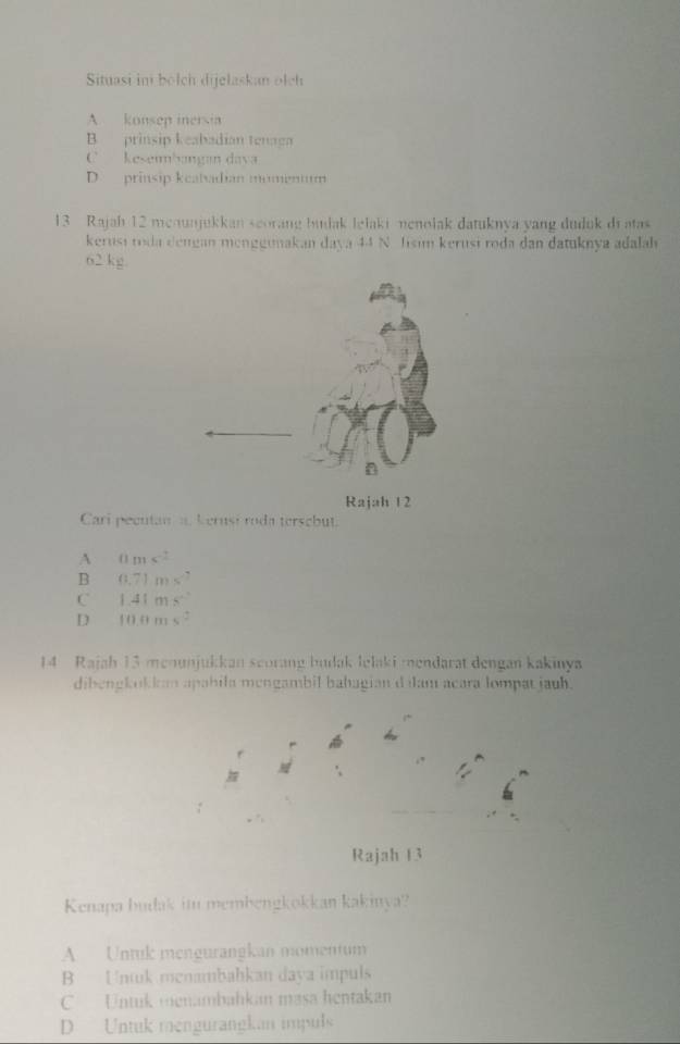 Situasi in bołch dijelaskan olch
A. konsep inersia
B prinsip keabadian tenaga
C keseumbangan dava
D prinsip keatadian momenum
13 Rajah 12 menunjukkan seorang badak lelaki menolak datuknya yang duduk di atas
kerusi roda dengan menggunakan daya 44 N Jisim kerusi roda dan datuknya adalah
62 kg.
Rajah 12
Cari pecutan a. kernsi roda tersebut.
A 0m
B 0.71ms^(-7)
C 1.41ms^2
D 10.0ms^2
14 Rajah 13 menunjukkan scorang budak lelaki mendarat dengan kakinya
dibengkokda apabila mengambil bahagian d ilam acara lompat jauh.

Rajah 13
Kenapa budak im membengkokkan kakinya?
A Untuk mengurangkan momentum
B Untuk menambahkan daya impuls
C Untuk menambahkan masa hentakan
D Untuk mengurangkan impuls