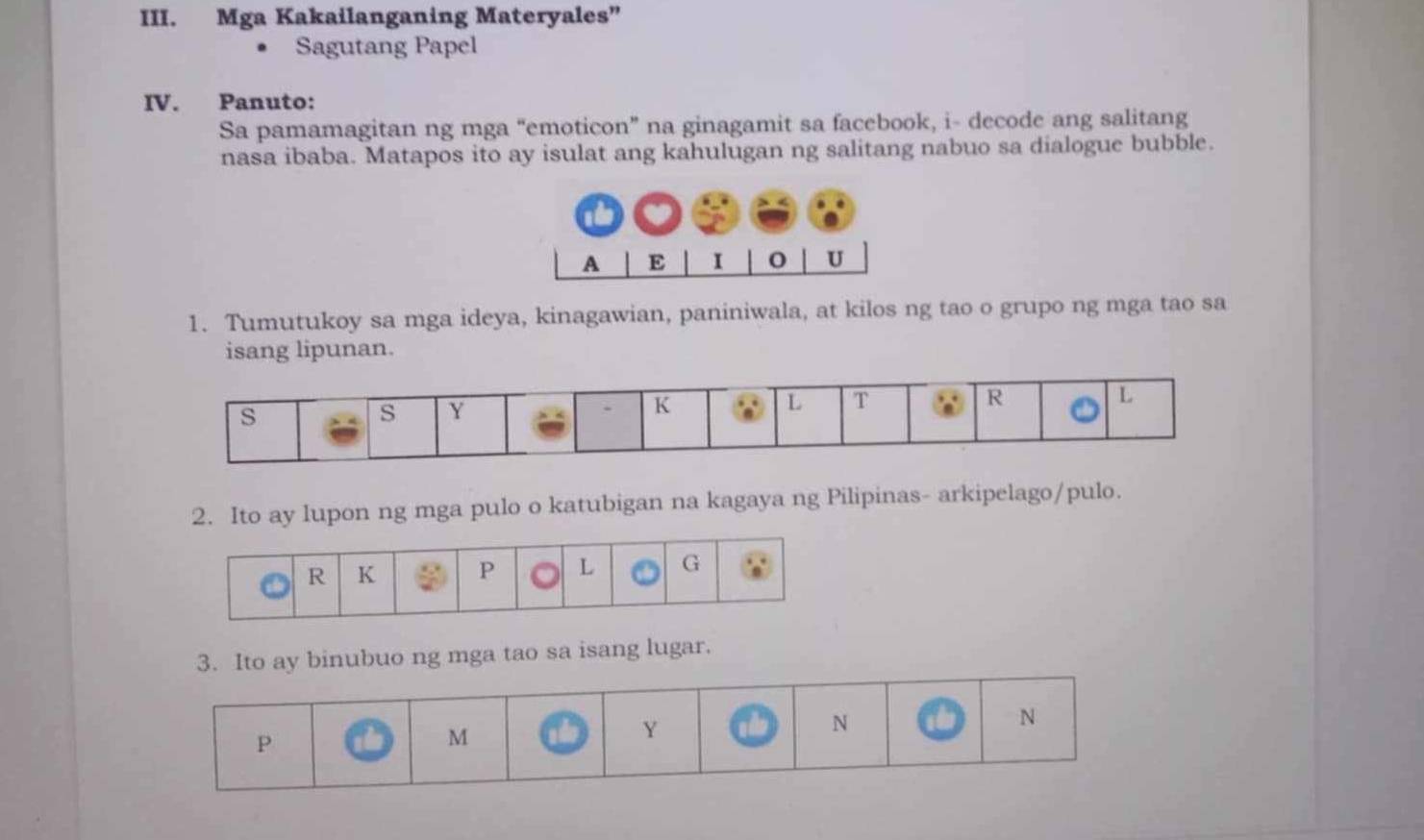 Mga Kakailanganing Materyales” 
Sagutang Papel 
IV. Panuto: 
Sa pamamagitan ng mga “emoticon” na ginagamit sa facebook, i- decode ang salitang 
nasa ibaba. Matapos ito ay isulat ang kahulugan ng salitang nabuo sa dialogue bubble. 
1. Tumutukoy sa mga ideya, kinagawian, paniniwala, at kilos ng tao o grupo ng mga tao sa 
isang lipunan. 
2. Ito ay lupon ng mga pulo o katubigan na kagaya ng Pilipinas- arkipelago/pulo. 
3. Ito ay binubuo ng mga tao sa isang lugar.
P
M
Y
N
N