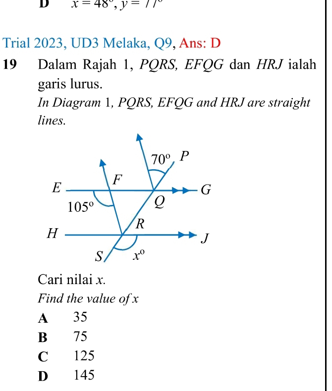 x=48°,y=77°
Trial 2023, UD3 Melaka, Q9, Ans: D
19 Dalam Rajah 1, PQRS, EFQG dan HRJ ialah
garis lurus.
In Diagram 1, PQRS, EFQG and HRJ are straight
lines.
Cari nilai x.
Find the value of x
A 35
B 75
C 125
D 145