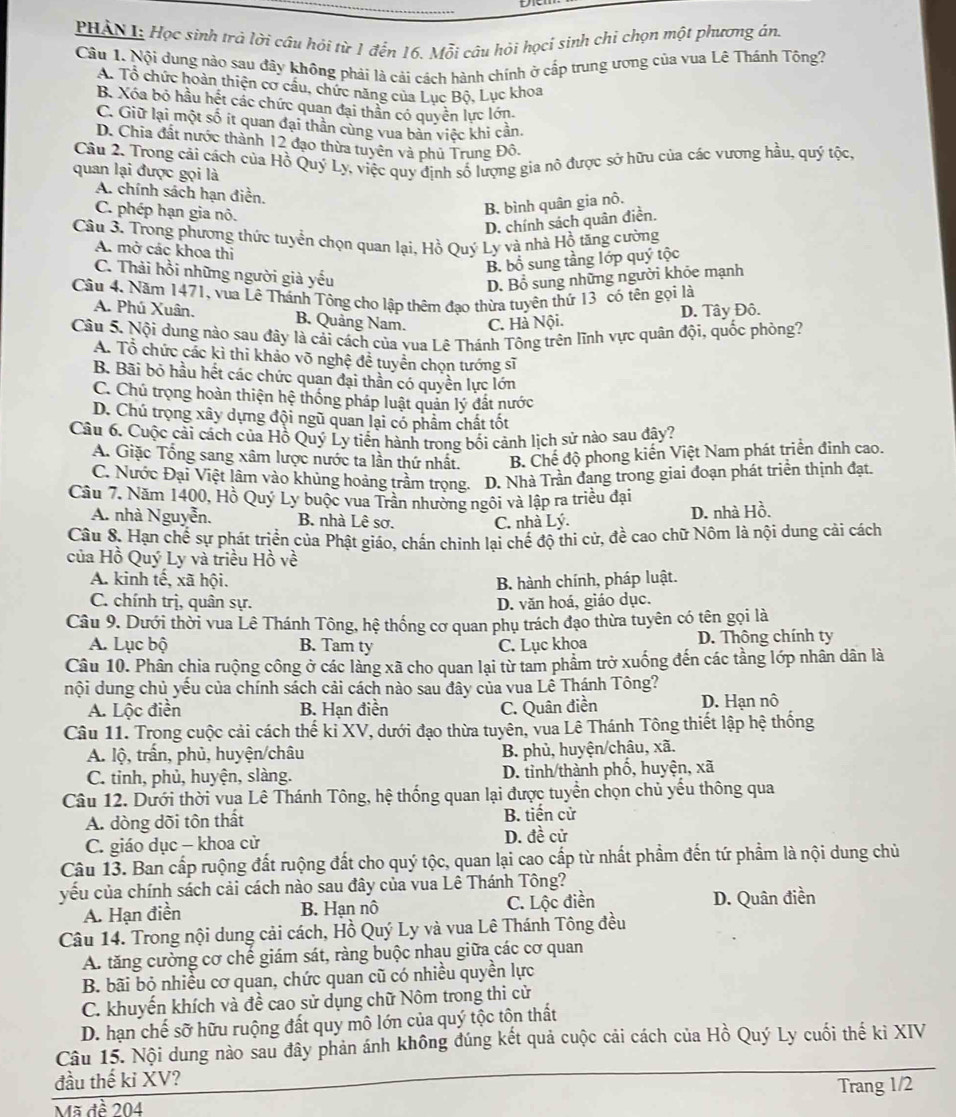 PHAN1: Học sinh trà lời cầu hỏi từ 1 đến 16. Mỗi câu hỏi họcí sinh chi chọn một phương án.
Câu 1. Nội dung nào sau đây không phái là cải cách hành chính ở cấp trung ương của vua Lê Thánh Tông?
A. Tổ chức hoàn thiện cơ cầu, chức năng của Lục Bộ, Lục khoa
B. Xóa bỏ hầu hết các chức quan đại thần có quyền lực lớn.
C. Giữ lại một số ít quan đại thần cùng vua bản việc khi cản.
D. Chia đất nước thành 12 đạo thừa tuyên và phủ Trung Đô.
Câu 2. Trong cái cách của Hồ Quý Ly, việc quy định số lượng gia nô được sở hữu của các vương hầu, quý tộc,
quan lại được gọi là
A. chính sách hạn điền.
C. phép hạn gia nô.
B. bình quân gia nô.
D. chính sách quân điền.
Câu 3. Trong phương thức tuyển chọn quan lại, Hồ Quý Ly và nhà Hồ tăng cường
A. mở các khoa thi
B. bổ sung tầng lớp quý tộc
C. Thải hồi những người già yếu
D. Bổ sung những người khỏe mạnh
Câu 4. Năm 1471, vua Lê Thánh Tông cho lập thêm đạo thừa tuyên thứ 13 có tên gọi là
A. Phú Xuân. B. Quảng Nam. C. Hà Nội.
D. Tây Đô.
Câu 5. Nội dung nào sau đây là cải cách của vua Lê Thánh Tông trên lĩnh vực quân đội, quốc phòng?
A. Tổ chức các kì thi khảo võ nghệ đề tuyển chọn tướng sĩ
B. Bãi bỏ hầu hết các chức quan đại thần có quyền lực lớn
C. Chủ trọng hoàn thiện hệ thống pháp luật quản lý đất nước
D. Chú trọng xây dựng đội ngũ quan lại có phẩm chất tốt
Câu 6. Cuộc cải cách của Hồ Quý Ly tiến hành trong bối cảnh lịch sử nào sau đây?
A. Giặc Tổng sang xâm lược nước ta lần thứ nhất. B. Chế độ phong kiến Việt Nam phát triển đinh cao.
C. Nước Đại Việt lâm vào khủng hoàng trầm trọng. D. Nhà Trần đang trong giai đoạn phát triển thịnh đạt.
Câu 7. Năm 1400, Hồ Quý Ly buộc vua Trần nhường ngôi và lập ra triều đại
A. nhà Nguyễn. B. nhà Lê sơ. C. nhà Lý. D. nhà Hồ.
Câu 8. Hạn chế sự phát triển của Phật giáo, chần chỉnh lại chế độ thi cử, đề cao chữ Nôm là nội dung cải cách
của Hồ Quý Ly và triều Hồ về
A. kinh tế, xã hội. B. hành chính, pháp luật.
C. chính trị, quân sự. D. văn hoá, giáo dục.
Câu 9. Dưới thời vua Lê Thánh Tông, hệ thống cơ quan phụ trách đạo thừa tuyên có tên gọi là
A. Lục bộ B. Tam ty C. Lục khoa D. Thông chính ty
Câu 10. Phân chia ruộng công ở các làng xã cho quan lại từ tam phẩm trở xuống đến các tầng lớp nhân dân là
nội dung chủ yếu của chính sách cải cách nào sau đây của vua Lễ Thánh Tông?
A. Lộc điền B. Hạn điền C. Quân điền D. Hạn nô
Câu 11. Trong cuộc cải cách thế kỉ XV, dưới đạo thừa tuyên, vua Lê Thánh Tông thiết lập hệ thống
A. lộ, trấn, phủ, huyện/châu B. phủ, huyện/châu, xã.
C. tinh, phủ, huyện, slàng. D. tỉnh/thành phố, huyện, xã
Câu 12. Dưới thời vua Lê Thánh Tông, hệ thống quan lại được tuyển chọn chủ yểu thông qua
A. dòng dõi tôn thất B. tiến cử
C. giáo dục - khoa cử D. đề cử
Câu 13. Ban cấp ruộng đất ruộng đất cho quý tộc, quan lại cao cấp từ nhất phẩm đến tứ phẩm là nội dung chủ
yếu của chính sách cải cách nào sau đây của vua Lê Thánh Tông?
A. Hạn điễn B. Hạn nô C. Lộc điền D. Quân điền
Câu 14. Trong nội dung cải cách, Hồ Quý Ly và vua Lê Thánh Tông đều
A. tăng cường cơ chế giám sát, ràng buộc nhau giữa các cơ quan
B. bãi bỏ nhiều cơ quan, chức quan cũ có nhiều quyền lực
C. khuyến khích và đề cao sử dụng chữ Nôm trong thi cử
D. hạn chế sỡ hữu ruộng đất quy mô lớn của quý tộc tôn thất
Câu 15. Nội dung nào sau đây phản ánh không đúng kết quả cuộc cải cách của Hồ Quý Ly cuối thế kỉ XIV
đầu thế kỉ XV?
_
Trang 1/2
Mã đề 204
