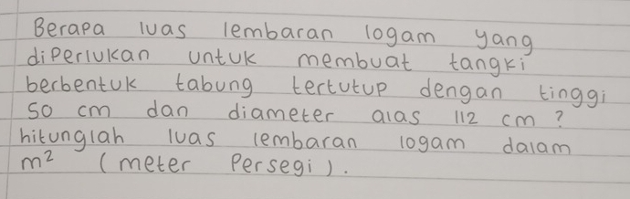 Berapa luas lembaran 10gam yang 
diperiukan untuk membuat tangki 
berbentuK tabung tertutup dengan tinggi 
so cm dan diameter alas 112 cm? 
hitunglah luas lembaran l0gam dalam
m^2 (meter Persegi).
