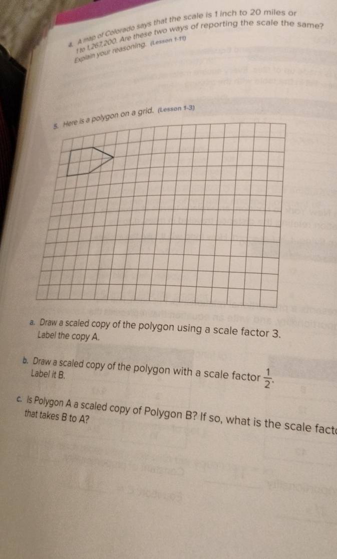 A map of Colorado says that the scale is 1 inch to 20 miles or 
t 1,267, 200. Are these two ways of reporting the scale the same? 
Explain your reasoning. (Lesson 1-11) 
id. (Lesson 1-3) 
a. Draw a scaled copy of the polygon using a scale factor 3. 
Label the copy A. 
b. Draw a scaled copy of the polygon with a scale factor  1/2 . 
Label it B. 
c. Is Polygon A a scaled copy of Polygon B? If so, what is the scale fact 
that takes B to A?