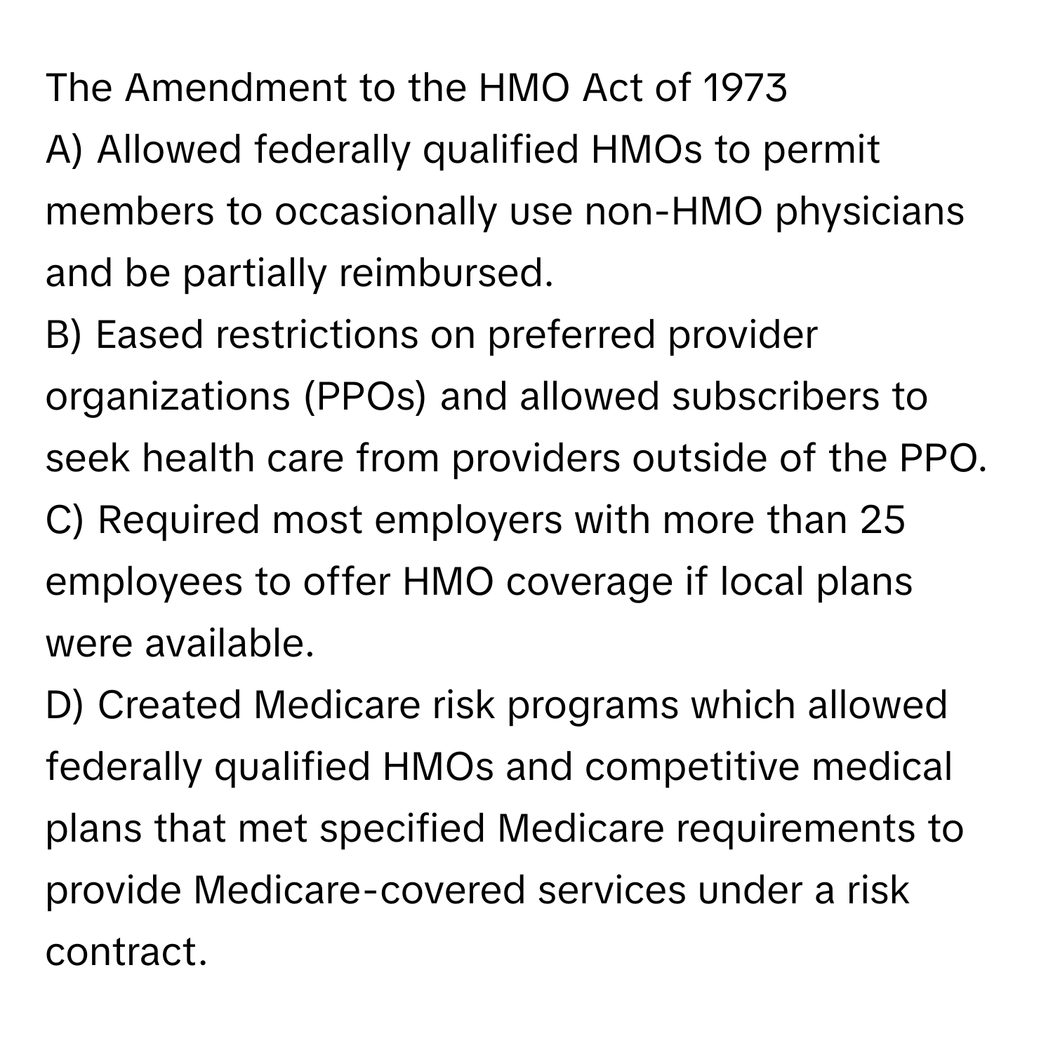 The Amendment to the HMO Act of 1973

A) Allowed federally qualified HMOs to permit members to occasionally use non-HMO physicians and be partially reimbursed. 
B) Eased restrictions on preferred provider organizations (PPOs) and allowed subscribers to seek health care from providers outside of the PPO. 
C) Required most employers with more than 25 employees to offer HMO coverage if local plans were available. 
D) Created Medicare risk programs which allowed federally qualified HMOs and competitive medical plans that met specified Medicare requirements to provide Medicare-covered services under a risk contract.