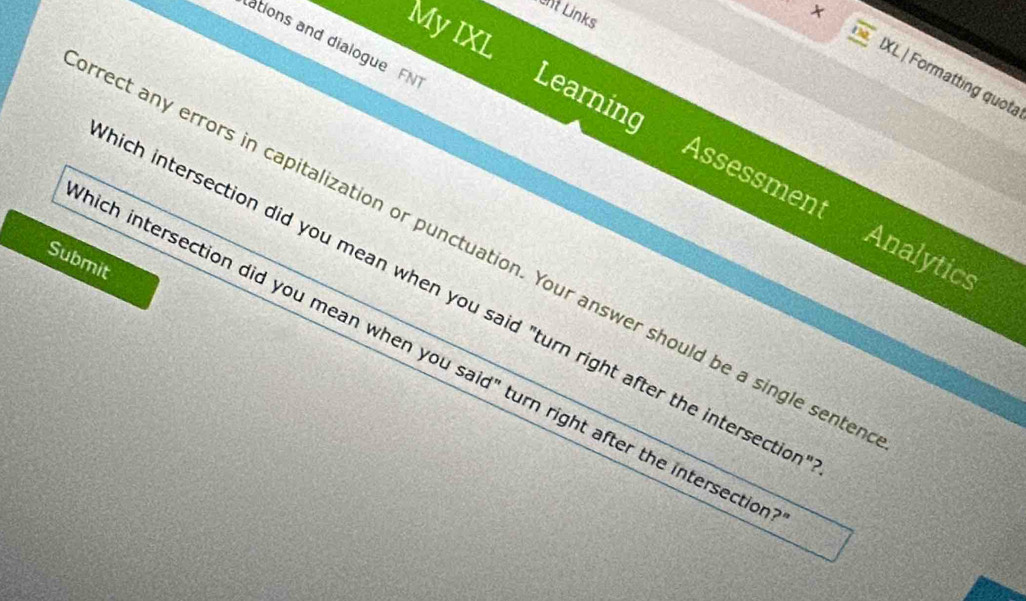 int Links 
MyIXL 
ations and dialogue FN 
× IXL| Formatting quota 
Learning Assessment 
rect any errors in capitalization or punctuation. Your answer should be a single sente 
Analytics 
Submit 
ich intersection did you mean when you said "turn right after the intersectio 
ich intersection did you mean when you said" turn right after the intersectio