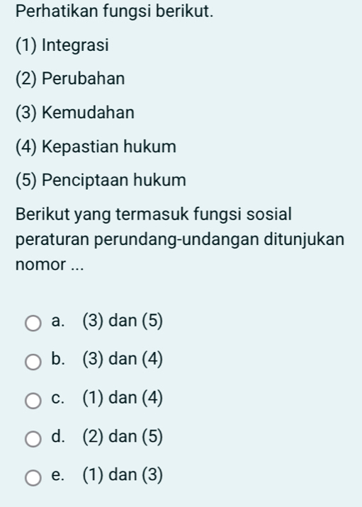 Perhatikan fungsi berikut.
(1) Integrasi
(2) Perubahan
(3) Kemudahan
(4) Kepastian hukum
(5) Penciptaan hukum
Berikut yang termasuk fungsi sosial
peraturan perundang-undangan ditunjukan
nomor ...
a. (3) dan (5)
b. (3) dan (4)
c. (1) dan (4)
d. (2) dan (5)
e. (1) dan (3)