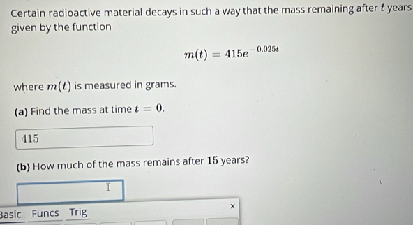 Certain radioactive material decays in such a way that the mass remaining after t years
given by the function
m(t)=415e^(-0.025t)
where m(t) is measured in grams. 
(a) Find the mass at time t=0.
415
(b) How much of the mass remains after 15 years? 
I 
× 
Basic Funcs Trig