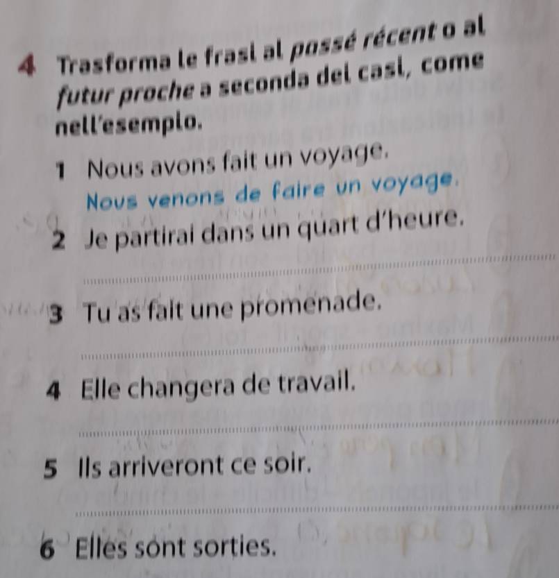 Trasforma le frasi al possé récent o al 
futur proche a seconda del casí, come 
nell'esemplo. 
1 Nous avons fait un voyage. 
Nous venons de faire un voyage. 
_ 
_ 
2 Je partirai dans un quart d'heure. 
3 Tu as fait une promenade. 
_ 
_ 
4 Elle changera de travail. 
_ 
_ 
5 Ils arriveront ce soir. 
_ 
6 Elles sont sorties.