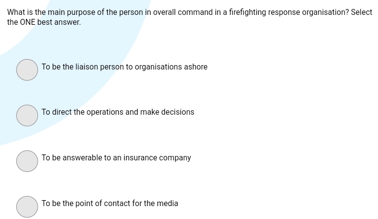 What is the main purpose of the person in overall command in a firefighting response organisation? Select
the ONE best answer.
To be the liaison person to organisations ashore
To direct the operations and make decisions
To be answerable to an insurance company
To be the point of contact for the media