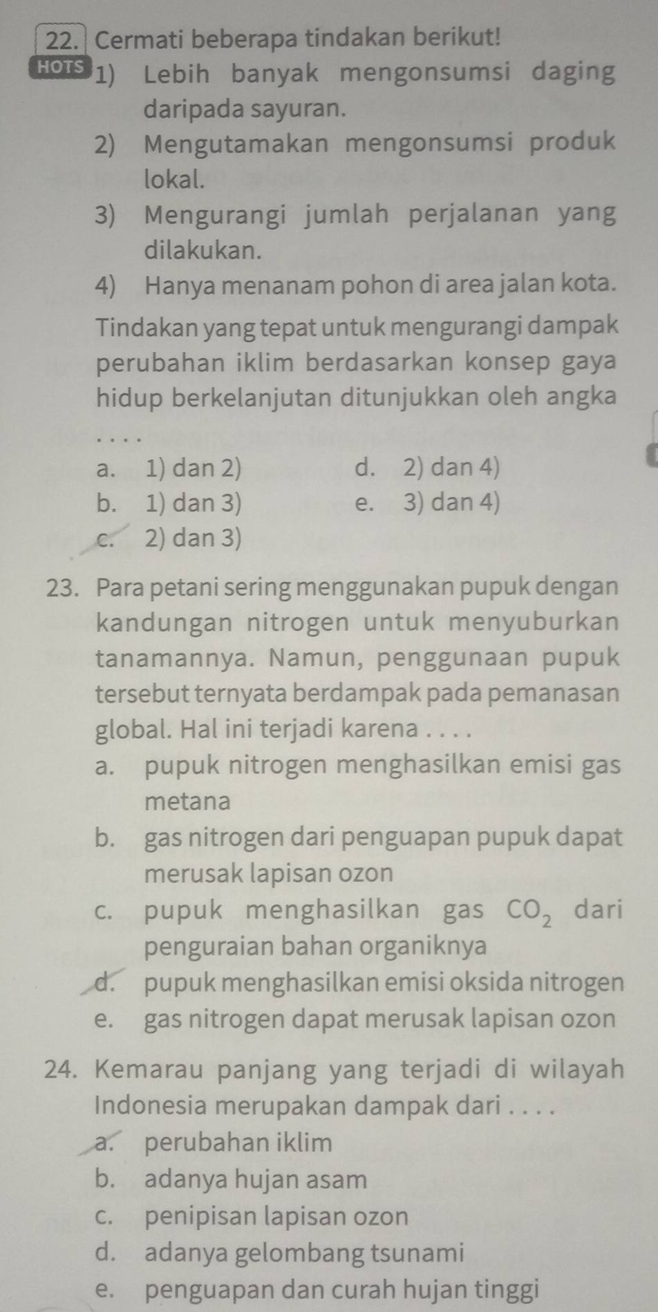 Cermati beberapa tindakan berikut!
HOTS 1) Lebih banyak mengonsumsi daging
daripada sayuran.
2) Mengutamakan mengonsumsi produk
lokal.
3) Mengurangi jumlah perjalanan yang
dilakukan.
4) Hanya menanam pohon di area jalan kota.
Tindakan yang tepat untuk mengurangi dampak
perubahan iklim berdasarkan konsep gaya
hidup berkelanjutan ditunjukkan oleh angka
a. 1) dan 2) d. 2) dan 4)
b. 1) dan 3) e. 3) dan 4)
c. 2) dan 3)
23. Para petani sering menggunakan pupuk dengan
kandungan nitrogen untuk menyuburkan
tanamannya. Namun, penggunaan pupuk
tersebut ternyata berdampak pada pemanasan
global. Hal ini terjadi karena . . . .
a. pupuk nitrogen menghasilkan emisi gas
metana
b. gas nitrogen dari penguapan pupuk dapat
merusak lapisan ozon
c. pupuk menghasilkan gas CO_2 dari
penguraian bahan organiknya
d. pupuk menghasilkan emisi oksida nitrogen
e. gas nitrogen dapat merusak lapisan ozon
24. Kemarau panjang yang terjadi di wilayah
Indonesia merupakan dampak dari . . . .
a. perubahan iklim
b. adanya hujan asam
c. penipisan lapisan ozon
d. adanya gelombang tsunami
e. penguapan dan curah hujan tinggi