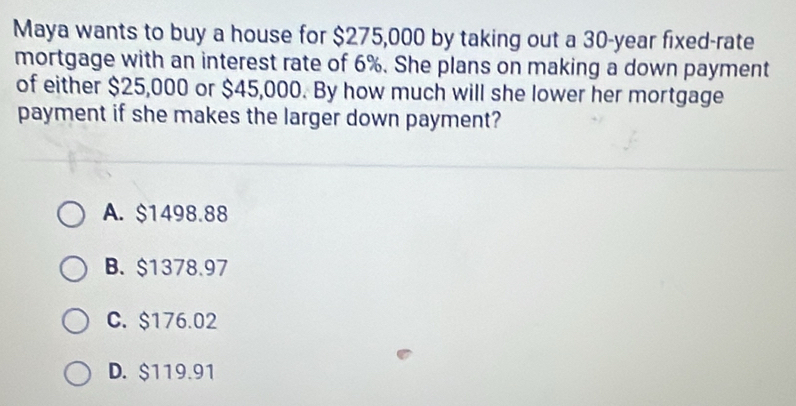 Maya wants to buy a house for $275,000 by taking out a 30-year fixed-rate
mortgage with an interest rate of 6%. She plans on making a down payment
of either $25,000 or $45,000. By how much will she lower her mortgage
payment if she makes the larger down payment?
A. $1498.88
B. $1378.97
C. $176.02
D. $119.91