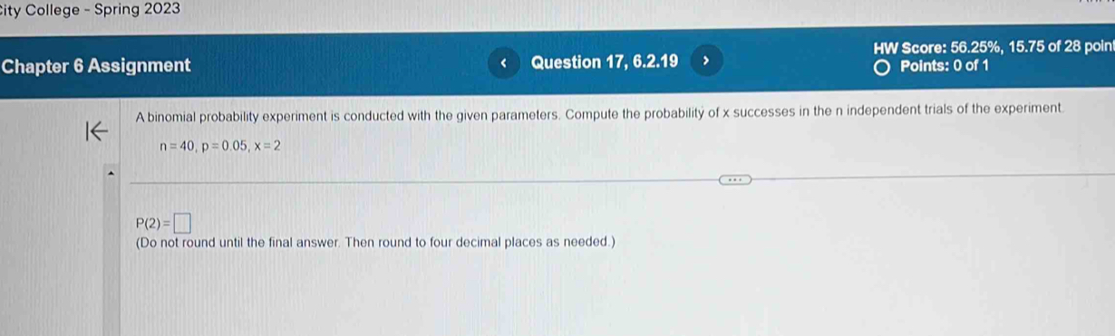 City College - Spring 2023 
HW Score: 56.25%, 15.75 of 28 poin 
Chapter 6 Assignment Question 17, 6.2.19 > Points: 0 of 1 
A binomial probability experiment is conducted with the given parameters. Compute the probability of x successes in the n independent trials of the experiment.
n=40, p=0.05, x=2
P(2)=□
(Do not round until the final answer. Then round to four decimal places as needed.)