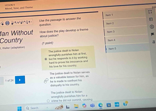 LESSON 9
Mood, Tone, and Theme
pē
ltem 1
Use the passage to answer the
question. 1tem 2
Ian Without How does the play develop a theme Item 3
Country about justice?
Item 4
(1 point)
t, Walter (adaptation)
The justice dealt to Nolan Item 5
wrongfully punishes him at first,
but he responds to it by working
hard to prove his innocence and
his love for his country.
The justice dealt to Nolan serves
1 of 24 as a valuable lesson for him, as
he is made to confront his
disloyalty to his country.
The justice dealt to Nolan
wrongfully punishes him for a
crime he did not commit, causing
Search