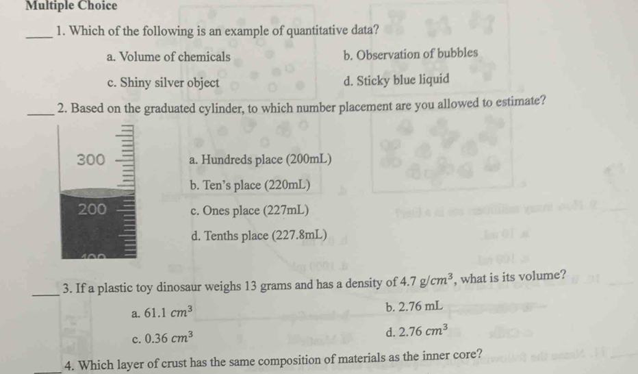 Which of the following is an example of quantitative data?
a. Volume of chemicals b. Observation of bubbles
c. Shiny silver object d. Sticky blue liquid
_2. Based on the graduated cylinder, to which number placement are you allowed to estimate?
300 a. Hundreds place (200mL)
b. Ten’s place (220mL)
200 c. Ones place (227mL)
d. Tenths place (227.8mL)
_3. If a plastic toy dinosaur weighs 13 grams and has a density of 4.7g/cm^3 , what is its volume?
a. 61.1cm^3 b. 2.76 mL
c. 0.36cm^3
d. 2.76cm^3
_4. Which layer of crust has the same composition of materials as the inner core?