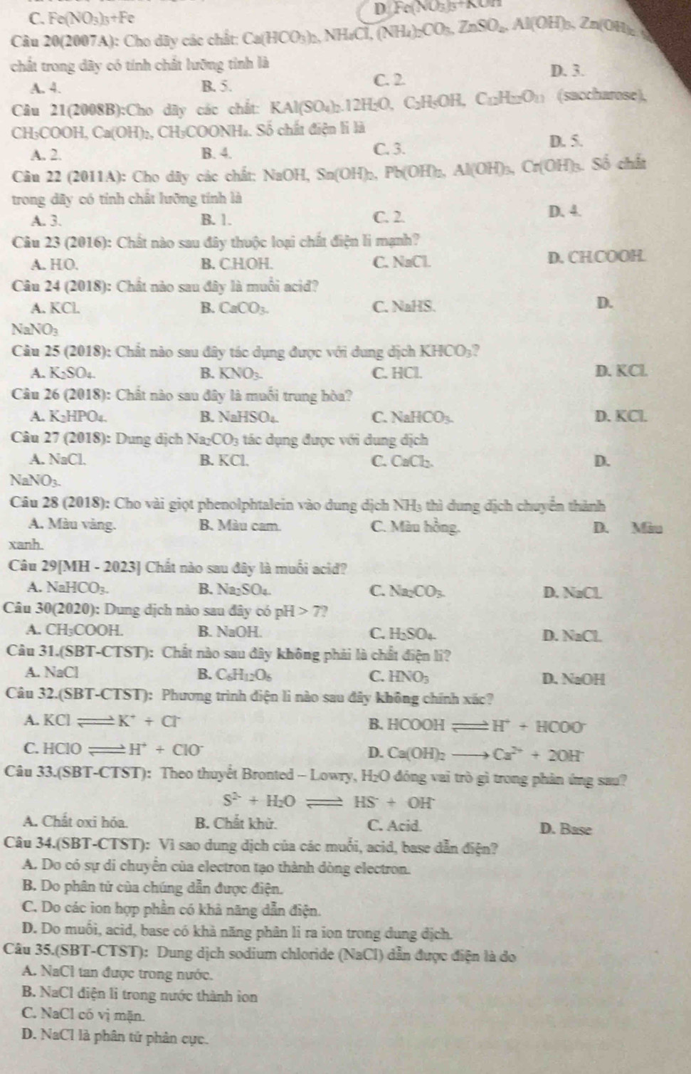 C. Fe(NO_3)_3+Fe
D Fe(NO_3)_5+KOn
Câu 20(2007A): Cho dãy các chất: Ca(HCO_3)_2,NH_4Cl,(NH_4)_2CO_3,ZnSO_4,Al(OH)_3,Zn(OH)_2
chất trong dây có tính chất lưỡng tỉnh là D. 3.
A. 4. B. 5.
C. 2
Câu 21(2008B):Cho dãy các chất: K KAl(SO_4)_2.12H_2O, C₂H₅OH, C_12H_22O_11 (saccharose),
CH₃COOH, Ca(OH) 2, CH₃COONH₄. Số chất điện li là
A. 2. B. 4. C. 3. D. 5.
Câu 22 (2011A): Cho dây các chất: N NaOH,Sn(OH)_2 :,Pb(OH)₂, Al(OH)_3, Cr(OH)₃. Số chất
trong dãy có tính chất lưỡng tính là
A. 3. B. 1. C. 2.
D. 4.
Câu 23 (2016): Chất nào sau đây thuộc loại chất điện li mạnh?
A. H( B. C.H.OH. C. NaCl. D. CHCOOH
Câu 24 ( 2018 (): Chất nào sau đây là muối acid?
A. KCl. B. CaCO_3. C. N=12C
D.
NaNO_3
Câu 25 (2018): Chất nào sau đây tác dụng được với dung địch KHCO_3
A. K_2SO_4. B. KNO_3. C. HCl. D. KCl.
Câu 26(2018) ): Chất nào sau đây là muối trung hòa?
A. K_2HPO_4. B. NaHSO_4 C. NaHCO_3. D. KCl.
Câu 27 (2018): Dung dịch Na_2CO_3 tác dụng được với dung địch
A. NaCl. B. KCl. C. CaCl₂. D.
. NaNO_3.
Câu 28 (2018): Cho vài giọt phenolphtalein vào dung dịch NH₃ thì dung dịch chuyển thành
A. Màu vàng. B. Màu cam. C. Màu hồng. D. Màu
xanh.
Câu 29[MH - 2023] Chất nào sau đây là muối acid?
A. NaHCO_3. B. Na_2SO_4 C. Na_2CO_3. D. NaCL
Câu 30(2020 ): Dung dịch nào sau đây có pH>7
A. CH_3COOH. B. NaOH C. H_2SO_4 D. NaCL
Câu 31.(SBT-CTST) :  Chất nào sau đây không phải là chất điện li?
A. NaCl B. C_6H_12O_6 C. HNO_3 D. NaOH
Câu 32.(SBT-CTST) : Phương trình điện li nào sau đây không chính xác?
A. KCIleftharpoons K^++Cl^- B. HCOOHleftharpoons H^++HCOO
C. HCIO _  H^++ClO^- D. Ca(OH)_2to Ca^(2+)+2OH^-
Câu 33.(SBT-CTST): Theo thuyết Bronted - Lowry, H₂O đóng vai trò gì trong phản ứng sau?
S^(2-)+H_2Oleftharpoons HS+OH
A. Chất oxi hóa. B. Chất khử. C. Acid. D. Base
Câu 34.(SBT-CTST): Vì sao dung dịch của các muối, acid, base dẫn điện?
A. Do có sự di chuyển của electron tạo thành dòng electron.
B. Do phân tử của chúng dẫn được điện.
C. Do các ion hợp phần có khả năng dẫn điện.
D. Do muối, acid, base có khà năng phân li ra ion trong dung địch.
Câu 35.(SBT-CTST): Dung dịch sodium chloride (NaCl) ) dẫn được điện là do
A. NaCl tan được trong nước.
B. NaCl điện li trong nước thành ion
C. NaCl có vị mặn.
D. NaCl là phân tứ phản cực.