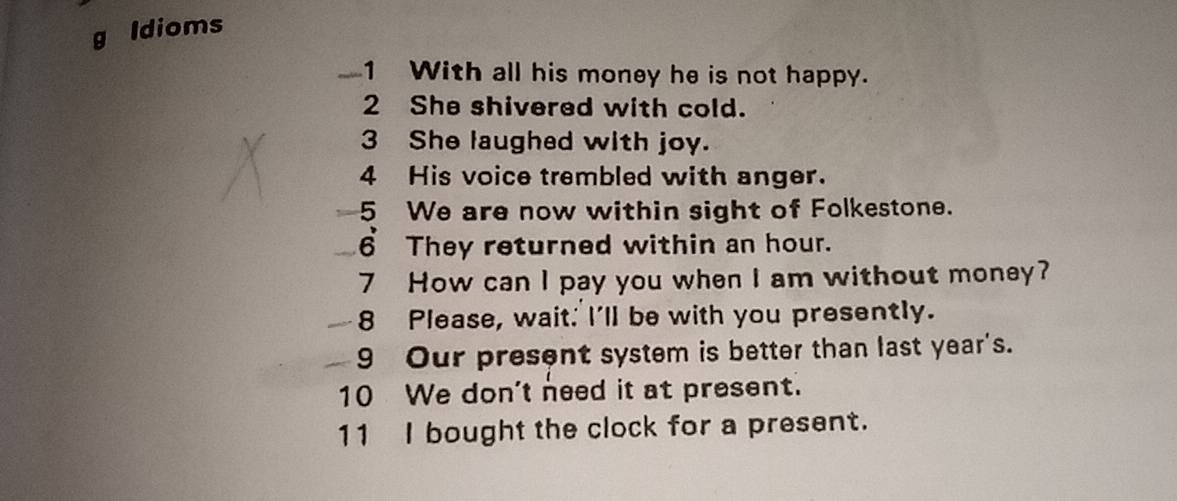 ldioms 
_1 With all his money he is not happy. 
2 She shivered with cold. 
3 She laughed with joy. 
4 His voice trembled with anger. 
5 We are now within sight of Folkestone. 
6 They returned within an hour. 
7 How can I pay you when I am without money? 
8 Please, wait. I'll be with you presently. 
9 Our present system is better than last year's. 
10 We don't need it at present. 
11 I bought the clock for a present.