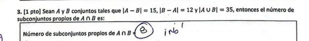 [1 pto] Sean A y B conjuntos tales que |A-B|=15, |B-A|=12 y |A∪ B|=35 , entonces el número de 
subconjuntos propios de A ∩ B es: 
Número de subconjuntos propios de A ∩ B =