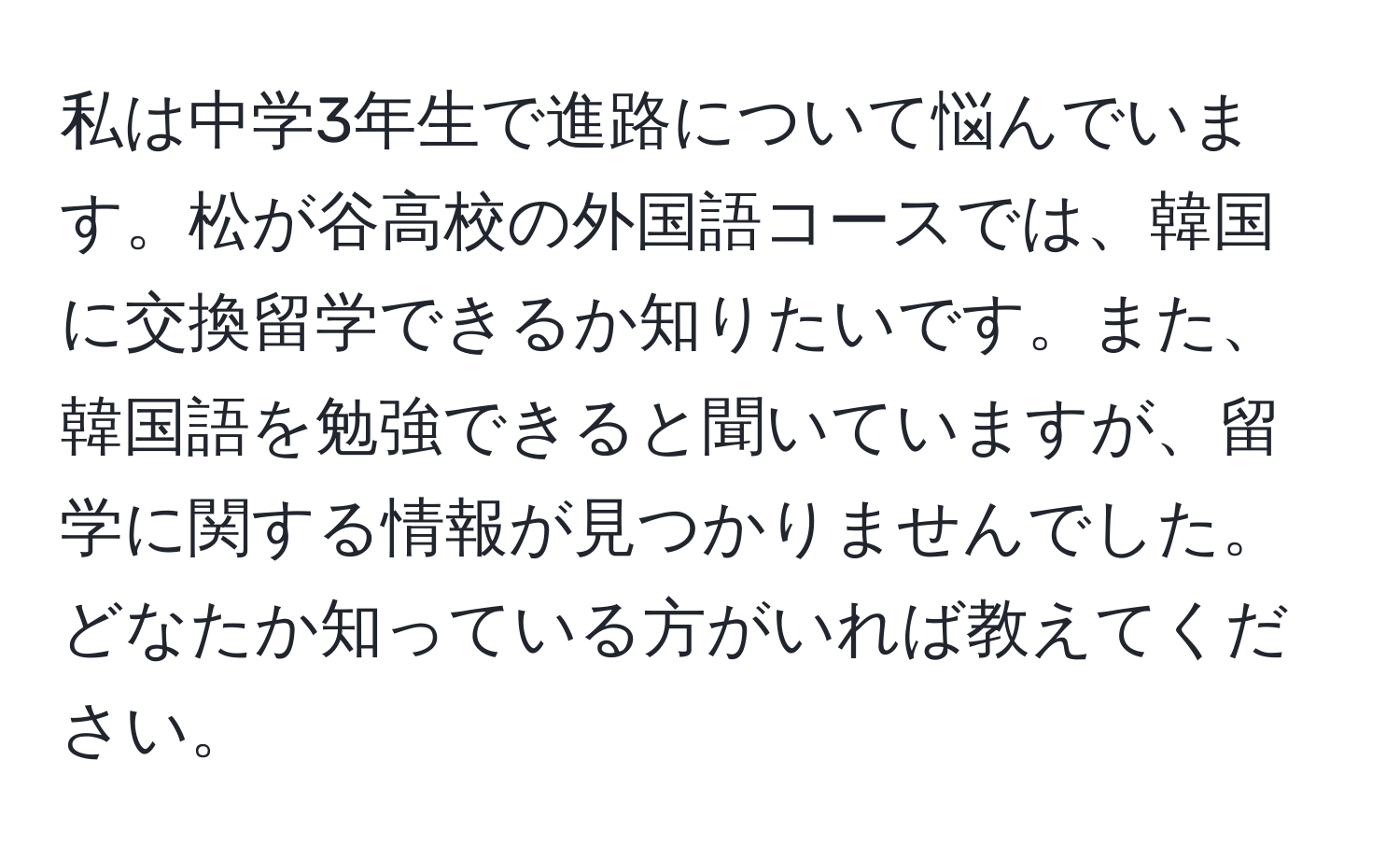 私は中学3年生で進路について悩んでいます。松が谷高校の外国語コースでは、韓国に交換留学できるか知りたいです。また、韓国語を勉強できると聞いていますが、留学に関する情報が見つかりませんでした。どなたか知っている方がいれば教えてください。