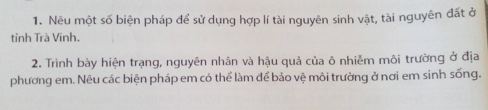 Nêu một số biện pháp để sử dụng hợp lí tài nguyên sinh vật, tài nguyên đất ở 
tỉnh Trà Vinh. 
2. Trình bày hiện trạng, nguyên nhân và hậu quả của ô nhiễm môi trường ở địa 
phương em. Nêu các biện pháp em có thể làm để bảo vệ môi trường ở nơi em sinh sống.