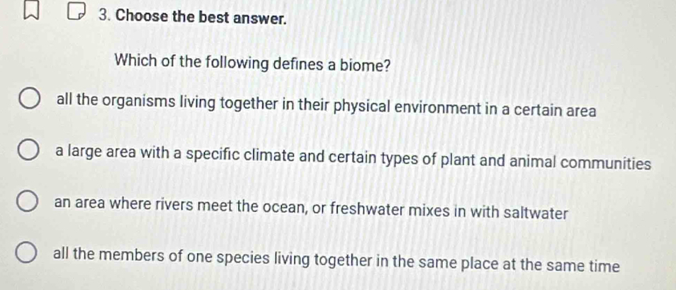 Choose the best answer.
Which of the following defines a biome?
all the organisms living together in their physical environment in a certain area
a large area with a specific climate and certain types of plant and animal communities
an area where rivers meet the ocean, or freshwater mixes in with saltwater
all the members of one species living together in the same place at the same time