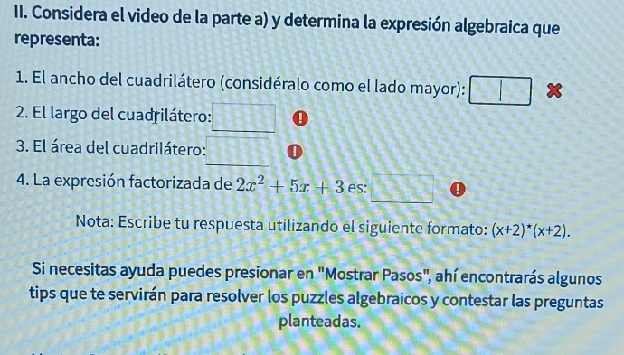 Considera el video de la parte a) y determina la expresión algebraica que 
representa: 
1. El ancho del cuadrilátero (considéralo como el lado mayor): |1|2|=1
| 
2. El largo del cuadrilátero: 
3. El área del cuadrilátero: 
4. La expresión factorizada de 2x^2+5x+3 es: 
_ 
_ 
Nota: Escribe tu respuesta utilizando el siguiente formato: (x+2)^*(x+2). 
Si necesitas ayuda puedes presionar en "Mostrar Pasos", ahí encontrarás algunos 
tips que te servirán para resolver los puzzles algebraicos y contestar las preguntas 
planteadas.