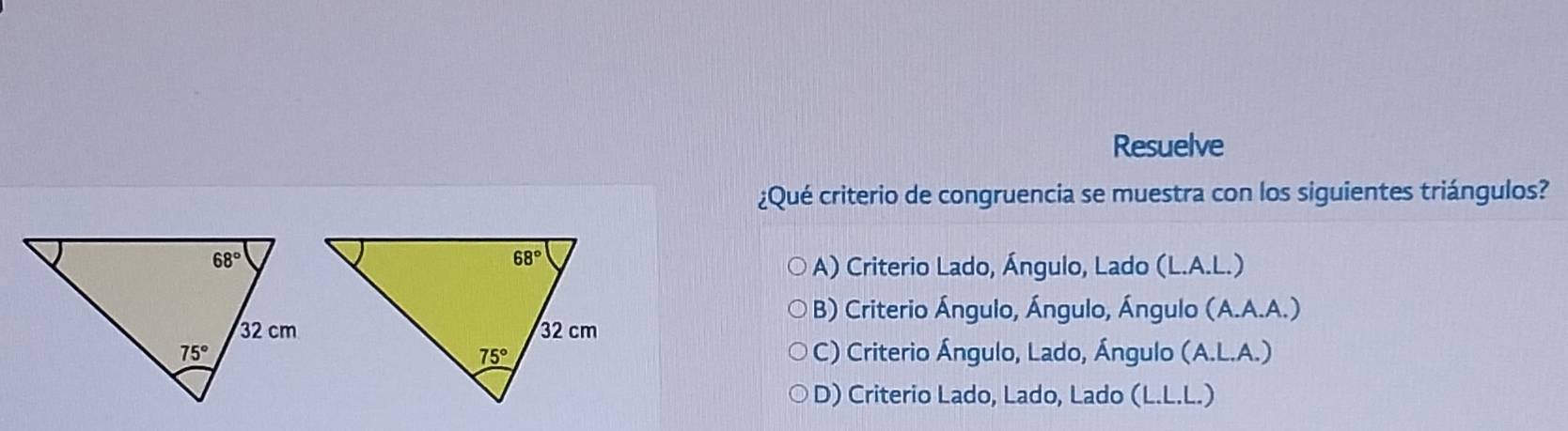 Resuelve
¿Qué criterio de congruencia se muestra con los siguientes triángulos?
A) Criterio Lado, Ángulo, Lado (L.A.L.)
B) Criterio Ángulo, Ángulo, Ángulo (A.A.A.)
C) Criterio Ángulo, Lado, Ángulo (A.L.A.)
D) Criterio Lado, Lado, Lado (L.L.L.)