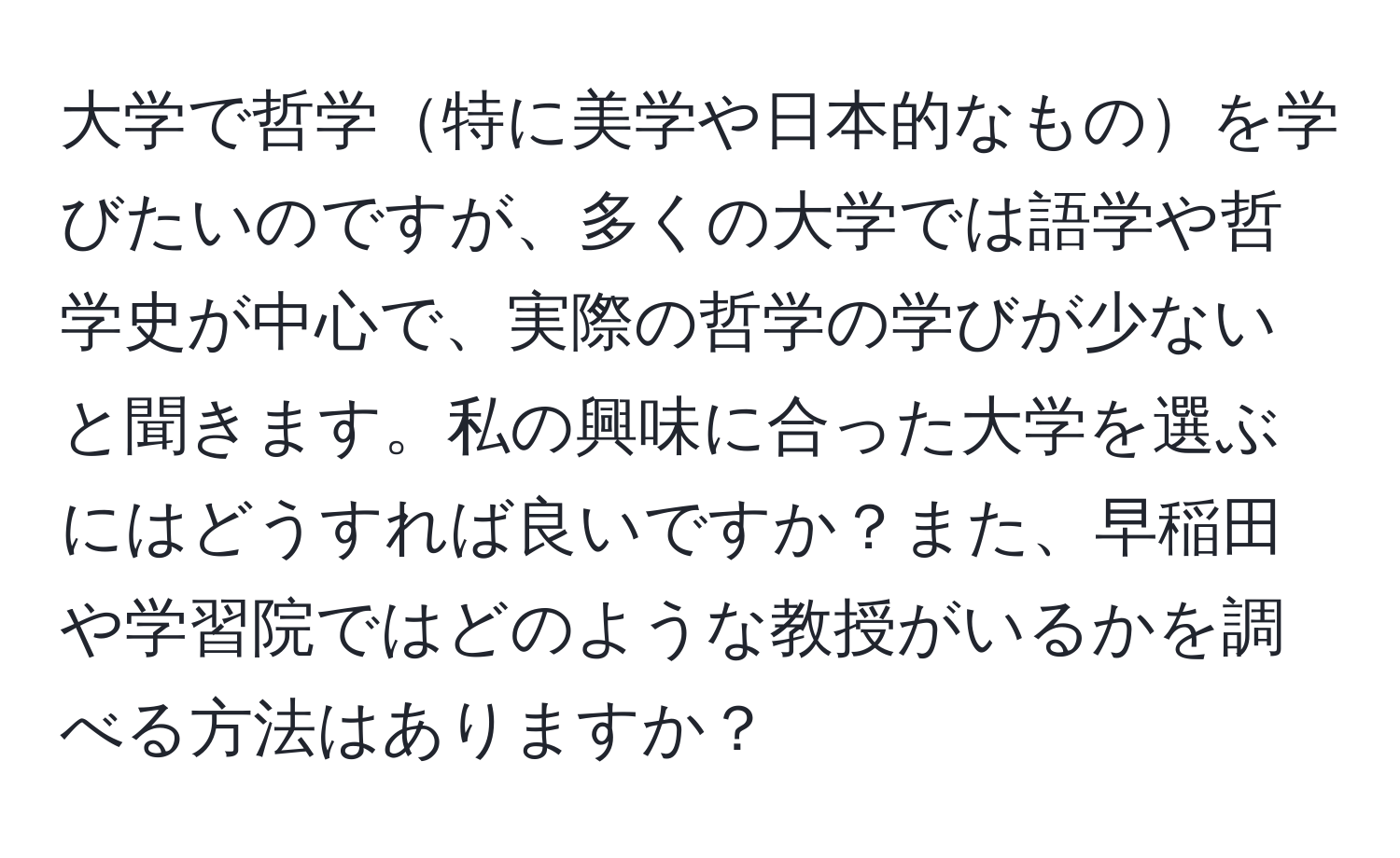 大学で哲学特に美学や日本的なものを学びたいのですが、多くの大学では語学や哲学史が中心で、実際の哲学の学びが少ないと聞きます。私の興味に合った大学を選ぶにはどうすれば良いですか？また、早稲田や学習院ではどのような教授がいるかを調べる方法はありますか？