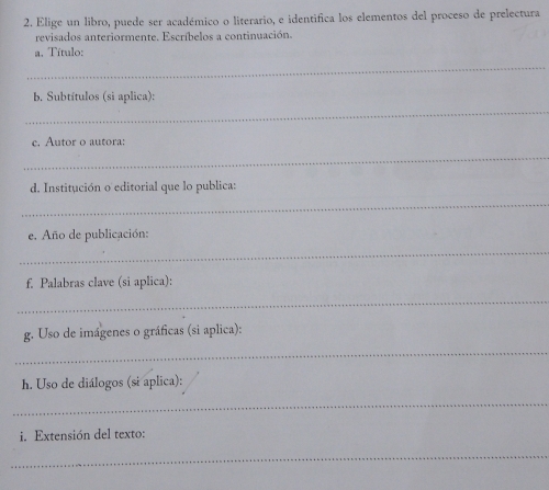 Elige un libro, puede ser académico o literario, e identifica los elementos del proceso de prelectura 
revisados anteriormente. Escríbelos a continuación. 
_ 
a. Título: 
_ 
b. Subtítulos (si aplica): 
_ 
c. Autor o autora: 
d. Institución o editorial que lo publica: 
_ 
e. Año de publicación: 
_ 
f. Palabras clave (si aplica): 
_ 
_ 
g. Uso de imágenes o gráficas (si aplica): 
h. Uso de diálogos (si aplica): 
_ 
i. Extensión del texto: 
_