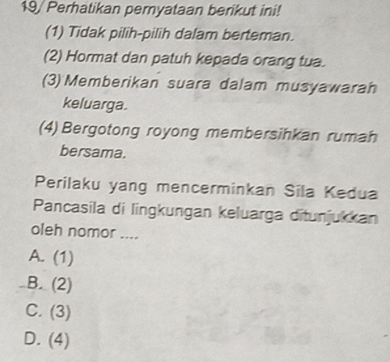 19/ Perhatikan pemyataan berikut ini!
(1) Tidak pilih-pilih dalam berteman.
(2) Hormat dan patuh kepada orang tua.
(3) Memberikan suara dalam musyawarah
keluarga.
(4) Bergotong royong membersinkan rumah
bersama.
Perilaku yang mencerminkan Sila Kedua
Pancasila di lingkungan keluarga ditunjukkan
oleh nomor ....
A. (1)
B. (2)
C. (3)
D. (4)