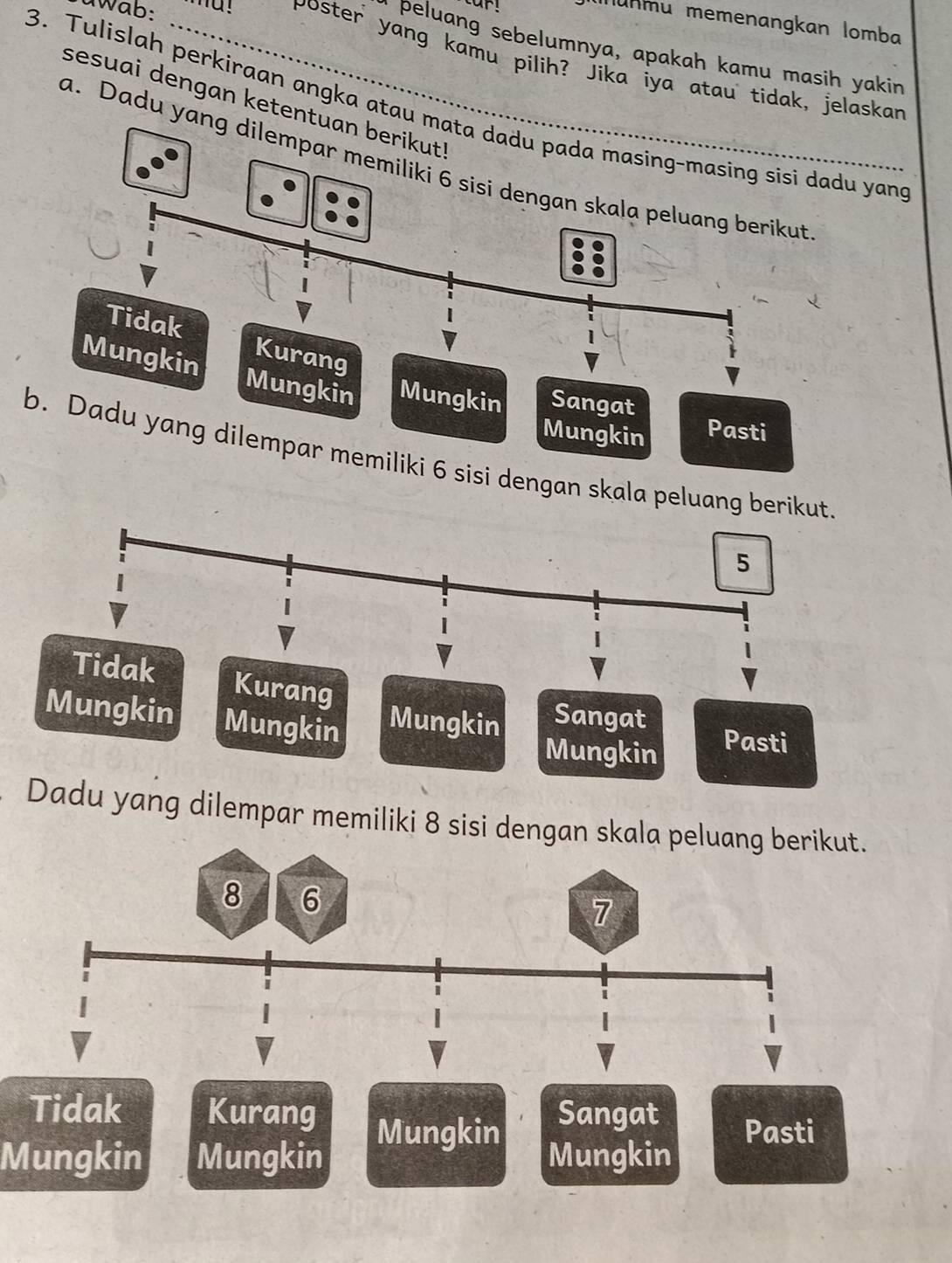 Wab:
u n m u memenangkan lomba
r peluang sebelumnya, apakah kamu masih yakin
poster yang kamu pilih? Jika iya atau tidak, jelaskar
sesuai dengan ketentuan berikut!
3. Tulislah perkiraan angka atau mata dadu pada masing-masing sisi dadu yand
a. Dadu yang dilempar memiliki 6 sisi dengan skala peluang berikut
Tidak Kurang
Mungkin Mungkin Mungkin Sangat
Mungkin Pasti
b. Dadu yang dilempar memiliki 6 sisi dengan skala peluang
Mungkin Mungkin Mungkin Sangat Pasti
Mungkin
Dadu yang dilempar memiliki 8 sisi dengan skala pe
Tidak Kurang Sangat Pasti
Mungkin
Mungkin Mungkin Mungkin