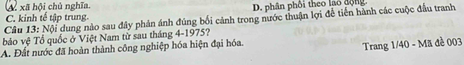 A xã hội chủ nghĩa. D. phân phối theo lao động.
C. kinh tế tập trung.
Câu 13: Nội dung nào sau đây phản ánh đúng bối cảnh trong nước thuận lợi để tiến hành các cuộc đấu tranh
bảo vệ Tổ quốc ở Việt Nam từ sau tháng 4-1975?
A. Đất nước đã hoàn thành công nghiệp hóa hiện đại hóa.
Trang 1/40 - Mã đề 003