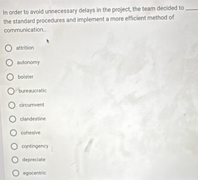 In order to avoid unnecessary delays in the project, the team decided to_
the standard procedures and implement a more efficient method of
communication..
attrition
autonomy
bolster
bureaucratic
circumvent
clandestine
cohesive
contingency
depreciate
egocentric