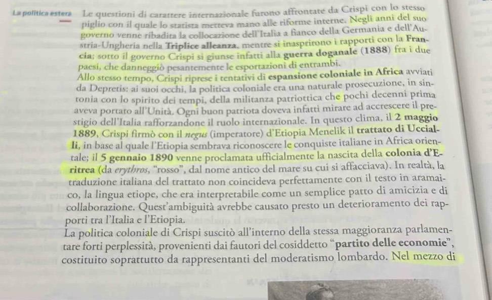 La politica estera Le questioni di carattere internazionale furono affrontate da Crispi con lo stesso
piglio con íl quale lo statista metteva mano alle riforme interne. Negli anni del suo
governo venne ríbadita la collocazione dell Italia a fianco della Germania e dell'Au-
stria-Unghería nella Triplice alleanza, mentre si inasprirono i rapporti con la Fran-
cia; sotto il governo Crispi si giunse infatti alla guerra doganale (1888) fra i due
paesí, che danneggiò pesantemente le esportazioni di entrambi.
Allo stesso tempo, Crispi riprese i tentativi di espansione coloniale in Africa avviati
da Depretis: ai suoi occhi, la politica coloniale era una naturale prosecuzione, in sin-
tonia con lo spirito dei tempi, della militanza patriottica che pochi decenni prima
aveva portato all'Unità. Ogni buon patriota doveva infatti mirare ad accrescere il pre-
stigio dell’Italia rafforzandone il ruolo internazionale. In questo clima, il 2 maggio
1889, Crispi firmò con il negus (imperatore) d'Etiopia Menelik il trattato di Uccial-
Ii, in base al quale l’Etiopia sembrava riconoscere le conquiste italiane in Africa orien-
tale; il 5 gennaio 1890 venne proclamata ufficialmente la nascita della colonia d’E-
ritrea (da erytbrøs, “rosso”, dal nome antico del mare su cui si affacciava). In realtà, la
traduzione italiana del trattato non coincideva perfettamente con il testo in aramai-
co, la lingua etiope, che era interpretabile come un semplice patto di amicizia e di
collaborazione. Quest’ambiguità avrebbe causato presto un deterioramento dei rap-
porti tra l’Italia e l’Etiopia.
La politica coloniale di Crispi suscitò all’interno della stessa maggioranza parlamen-
tare forti perplessità, provenienti dai fautori del cosiddetto “partito delle economie”,
costituito soprattutto da rappresentanti del moderatismo lombardo. Nel mezzo di