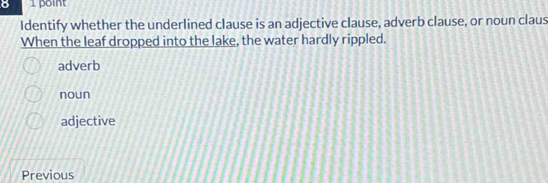 8 1 point
Identify whether the underlined clause is an adjective clause, adverb clause, or noun claus
When the leaf dropped into the lake, the water hardly rippled.
adverb
noun
adjective
Previous