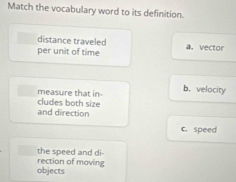 Match the vocabulary word to its definition.
distance traveled
per unit of time
a. vector
measure that in-
b. velocity
cludes both size
and direction
c. speed
the speed and di-
rection of moving
objects