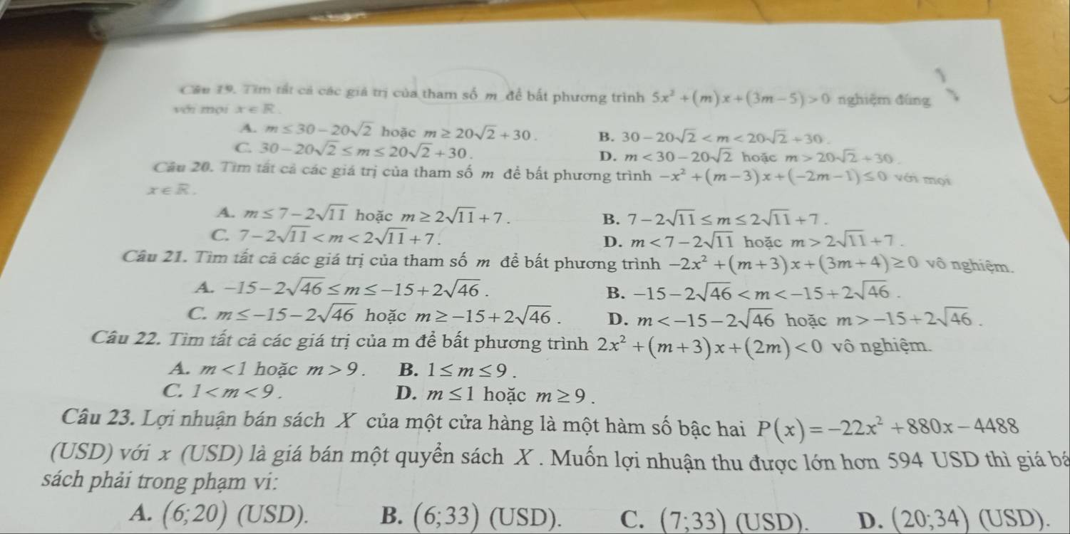 Cầu 19. Tim tất cả các giá trị của tham số m để bất phương trình 5x^2+(m)x+(3m-5)>0 nghiệm đúng
với mội x∈ R.
A. m≤ 30-20sqrt(2) hoặc m≥ 20sqrt(2)+30. B. 30-20sqrt(2)
C. 30-20sqrt(2)≤ m≤ 20sqrt(2)+30. D. m<30-20sqrt(2) hoặc m>20sqrt(2)+30
Câu 20. Tìm tất cả các giá trị của tham số m để bất phương trình -x^2+(m-3)x+(-2m-1)≤ 0 với mọi
x∈ R.
A. m≤ 7-2sqrt(11) hoặc m≥ 2sqrt(11)+7. B. 7-2sqrt(11)≤ m≤ 2sqrt(11)+7.
C. 7-2sqrt(11) m<7-2sqrt(11) hoặc m>2sqrt(11)+7.
D.
Câu 21. Tìm tất cả các giá trị của tham số m để bất phương trình -2x^2+(m+3)x+(3m+4)≥ 0 vô nghiệm.
A. -15-2sqrt(46)≤ m≤ -15+2sqrt(46). -15-2sqrt(46)
B.
C. m≤ -15-2sqrt(46) hoặc m≥ -15+2sqrt(46). D. m hoặc m>-15+2sqrt(46).
Câu 22. Tìm tất cả các giá trị của m để bất phương trình 2x^2+(m+3)x+(2m)<0</tex> vô nghiệm.
A. m<1</tex> hoặc m>9. B. 1≤ m≤ 9.
C. 1 D. m≤ 1 hoặc m≥ 9.
Câu 23. Lợi nhuận bán sách X của một cửa hàng là một hàm số bậc hai P(x)=-22x^2+880x-4488
(USD) với x (USD) là giá bán một quyển sách X . Muốn lợi nhuận thu được lớn hơn 594 USD thì giá bá
sách phải trong phạm vi:
A. (6;20) (USD). B. (6;33) (USD). C. (7;33) (USD). D. (20;34)(USD).