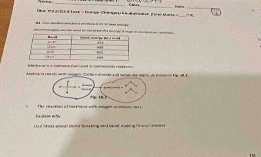 Name:_ _Dots
Class
_
Tifle: C3.2/C3.3 Task - Energy Changes/Neutralisation [Totol Marks = _nn
Q1. Combustion reactions produce a lot of beat enargy
Bood energles can be used to calculate the energy Chanombustion reactions.
Methane is a common fuel used in combustion reactiors.
Methane reacts with oxygen. own in Fig. 1.2.
). The reaction of methane with oxygen produces heat
Explain why
Use ideas about bond breaking and bond making in your answer.
13]