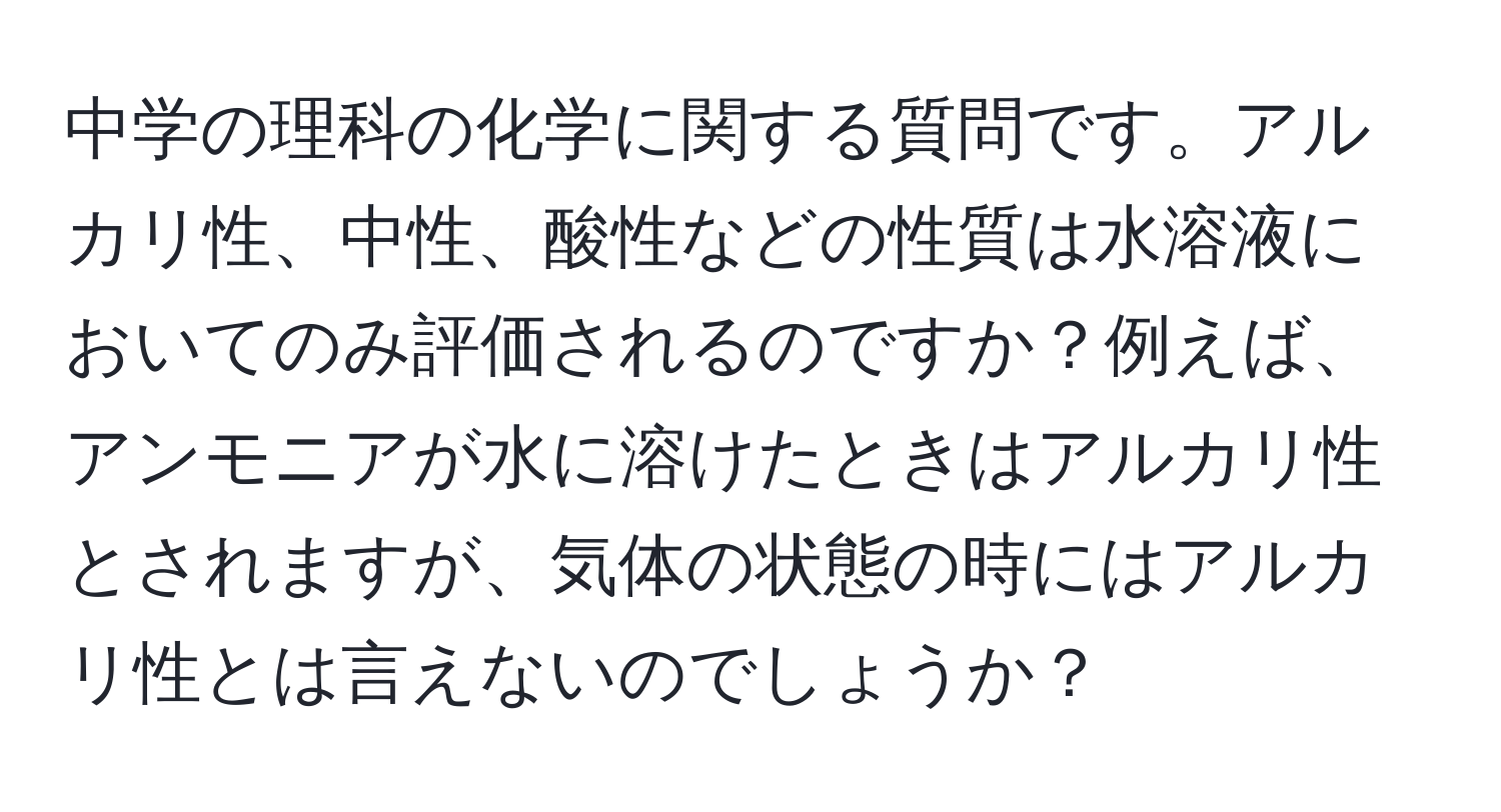 中学の理科の化学に関する質問です。アルカリ性、中性、酸性などの性質は水溶液においてのみ評価されるのですか？例えば、アンモニアが水に溶けたときはアルカリ性とされますが、気体の状態の時にはアルカリ性とは言えないのでしょうか？