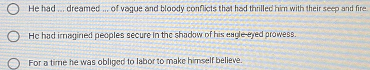 He had ... dreamed ... of vague and bloody conflicts that had thrilled him with their seep and fire. 
He had imagined peoples secure in the shadow of his eagle-eyed prowess. 
For a time he was obliged to labor to make himself believe.