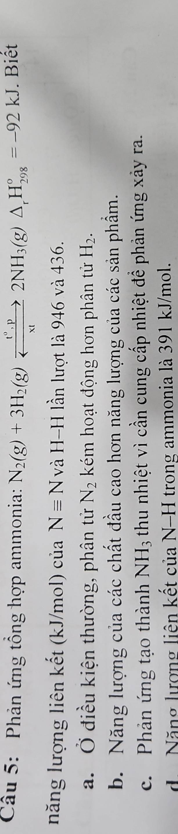 Phản ứng tổng hợp ammonia: N_2(g)+3H_2(g)xrightarrow _ t°,p2NH_3(g)△ _rH_(298)°=-92kJ. Biết
năng lượng liên kết (kJ/mol) của Nequiv N và H-H lần lượt là 946 và 436.
a. Ở điều kiện thường, phân tử N_2 kém hoạt động hơn phân tử H_2.
b. Năng lượng của các chất đầu cao hơn năng lượng của các sản phẩm.
c. Phản ứng tạo thành NH_3 thu nhiệt vì cần cung cấp nhiệt đề phản ứng xảy ra.
d Năng lượng liên kết của N-H trong ammonia là 391 kJ/mol.