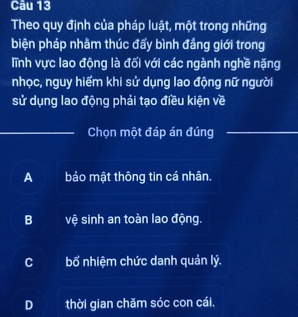 Theo quy định của pháp luật, một trong những
biện pháp nhằm thúc đẩy bình đẳng giới trong
lĩnh vực lao động là đối với các ngành nghề nặng
nhọc, nguy hiểm khi sử dụng lao động nữ người
sử dụng lao động phải tạo điều kiện về
_Chọn một đáp án đúng_
A bảo mật thông tin cá nhân.
B vệ sinh an toàn lao động.
C bổ * nhiệm chức danh quản lý.
D thời gian chăm sóc con cái.