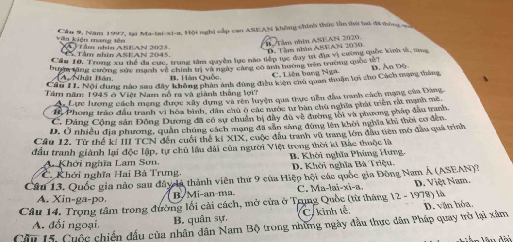 Cầu 9. Năm 1997, tai Ma-lai-xi-a, Hội nghị cấp cao ASEAN không chính thức lần thứ hai đã thông ợ 
văn kiện mang tên
B. Tầm nhìn ASEAN 2020.
XA Tầm nhĩn ASEAN 2025.
Tầm nhìn ASEAN 2045.
D. Tầm nhìn ASEAN 2030.
Câu 10. Trong xu thế đa cực, trung tâm quyền lực nào tiếp tục duy trì địa vị cường quốc kính tế, từng
bướn tặng cường sức manh về chính trị và ngày càng có ảnh hường trên trường quốc tế?
A. Nhật Bản. B. Hàn Quốc.
C. Liên bang Nga. D. Ấn Độ.
Câu 11. Nội dung nào sau đây không phản ánh đúng điều kiện chủ quan thuận lợi chọ Cách mạng tháng
Tám năm 1945 ở Việt Nam nổ ra và giành thắng lợi?
A. Lực lượng cách mạng được xây dựng và rèn luyện qua thực tiễn đấu tranh cách mạng của Đảng
B Phong trào đầu tranh vì hòa bình, dân chủ ở các nước tư bản chủ nghĩa phát triển rất mạnh mề.
C. Đảng Cộng sản Đông Dương đã có sự chuẩn bị đây đủ về đường lối và phương pháp đầu tranh.
D. Ở nhiều địa phương, quân chúng cách mạng đã sản sàng đứng lên khởi nghĩa khi thời cơ đến.
Câu 12. Từ thế ki III TCN đến cuối thể ki XIX, cuộc đầu tranh vũ trang lớn đầu tiên mở đầu quá trình
đấu tranh giành lại độc lập, tự chủ lâu dài của người Việt trong thời kì Bắc thuộc là
A. Khởi nghĩa Lam Sơn. B. Khởi nghĩa Phùng Hưng.
C. Khởi nghĩa Hai Bà Trưng. D. Khởi nghĩa Bà Triệu.
Câu 13. Quốc gia nào sau đây là thành viên thứ 9 của Hiệp hội các quốc gia Đông Nam Á (ASEAN)?
A. Xin-ga-po.
B. Mi-an-ma. C. Ma-lai-xi-a. D. Việt Nam.
Câu 14. Trọng tâm trong đường lối cải cách, mở cửa ở Trung Quốc (từ tháng 12 - 1978) là D. văn hóa.
A. đối ngoại. B. quân sự. C.kinh tế.
Cầu 15. Cuộc chiến đấu của nhân dân Nam Bộ trong những ngày đầu thực dân Pháp quay trở lại xâm
ấn lâu dài