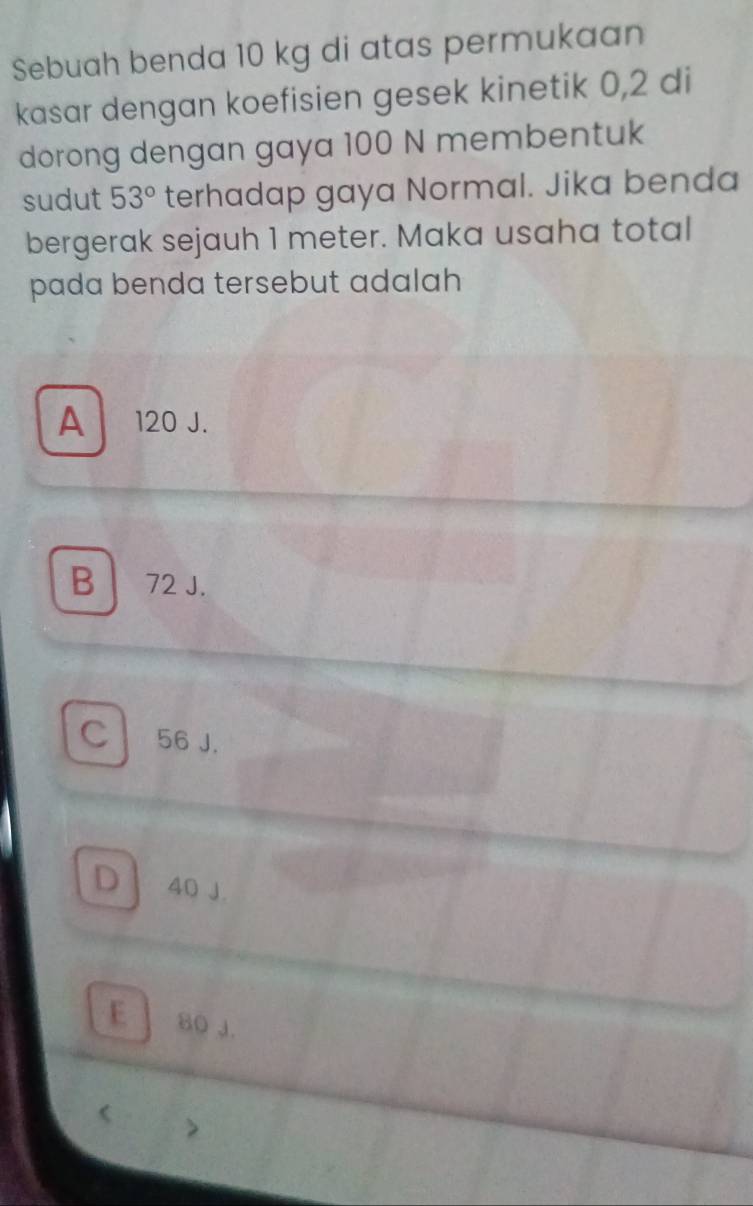 Sebuah benda 10 kg di atas permukaan
kasar dengan koefisien gesek kinetik 0,2 di
dorong dengan gaya 100 N membentuk
sudut 53° terhadap gaya Normal. Jika benda
bergerak sejauh 1 meter. Maka usaha total
pada benda tersebut adalah
A 120 J.
B 72 J.
cl 56 J.
D 40 J.
E 80 J.
(
>