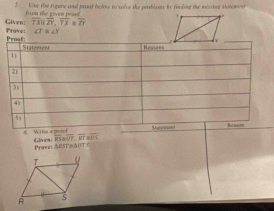 Use the figure and proof below to solve the problems by finding the missing statement 
from the given proof 
Given: overline TXbeginvmatrix endvmatrix overline ZY, overline TX≌ overline ZY
Prove: ∠ T≌ ∠ Y
Pro 
6 Writ 
Given: overline RS≌ overline UT, overline RT≌ overline US. 
Prove: △ RST≌ △ UTS