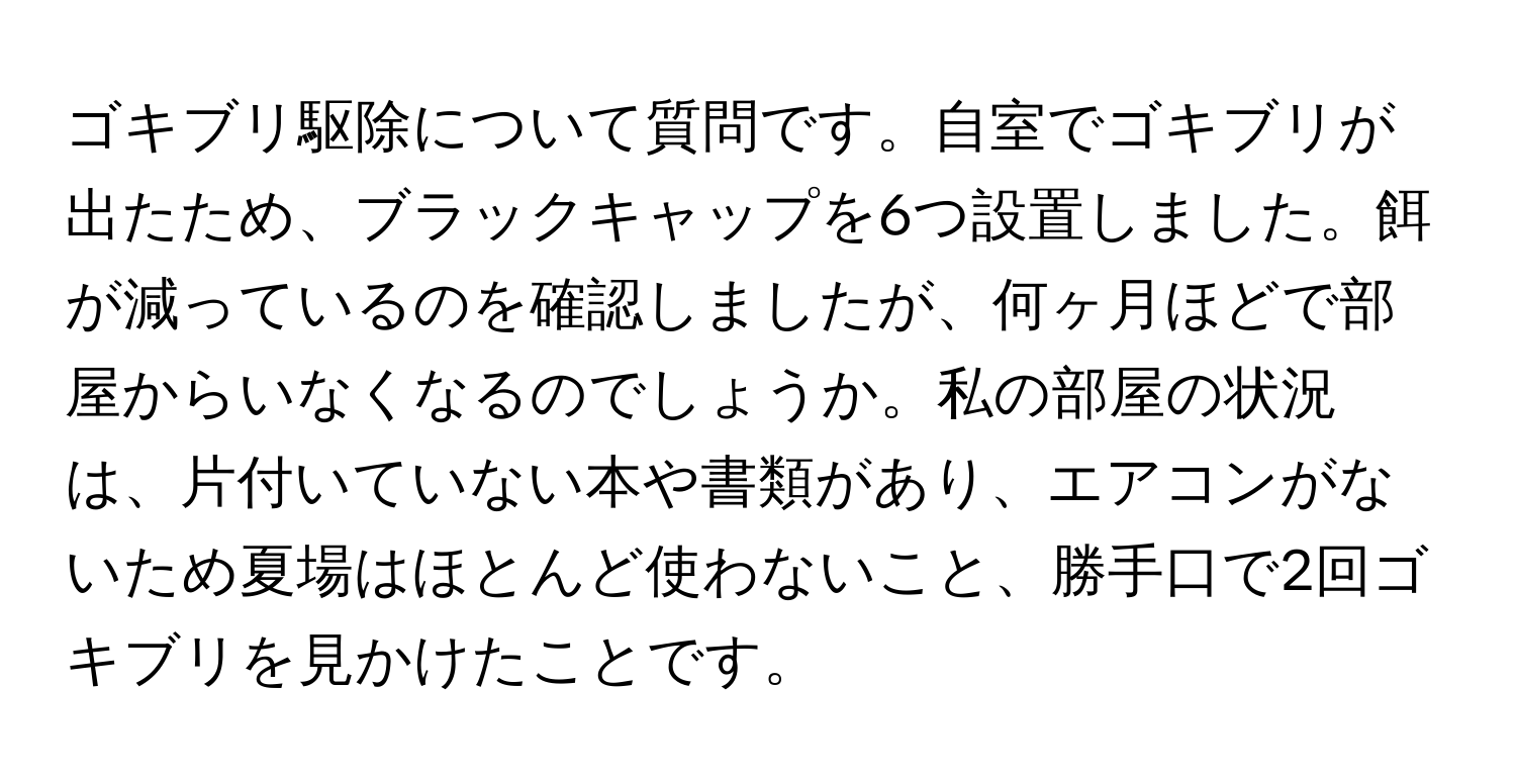 ゴキブリ駆除について質問です。自室でゴキブリが出たため、ブラックキャップを6つ設置しました。餌が減っているのを確認しましたが、何ヶ月ほどで部屋からいなくなるのでしょうか。私の部屋の状況は、片付いていない本や書類があり、エアコンがないため夏場はほとんど使わないこと、勝手口で2回ゴキブリを見かけたことです。