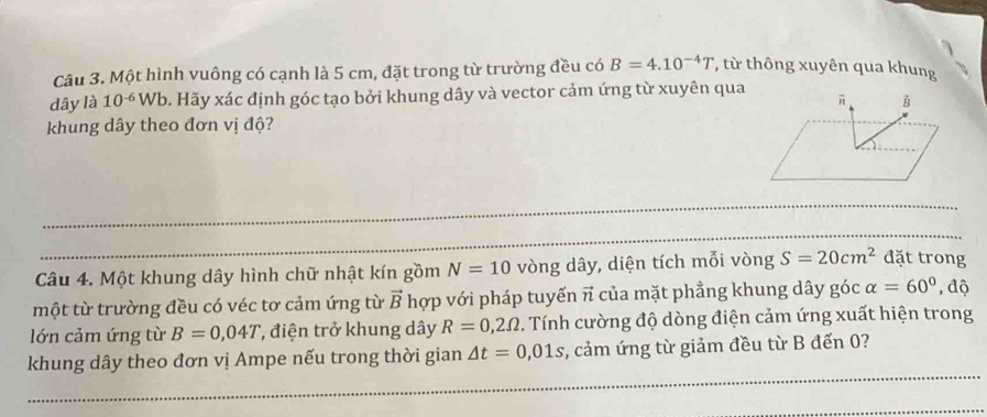 Một hình vuông có cạnh là 5 cm, đặt trong từ trường đều có B=4.10^(-4)T * từ thông xuyên qua khung 
dây là 10^(-6)Wb b. Hãy xác định góc tạo bởi khung dây và vector cảm ứng từ xuyên qua 
khung dây theo đơn vị độ? 
Câu 4. Một khung dây hình chữ nhật kín gồm N=10 vòng dây, diện tích mỗi vòng S=20cm^2 đặt trong 
một từ trường đều có véc tơ cảm ứng từ vector B hợp với pháp tuyến π của mặt phẳng khung dây góc alpha =60°, độ 
lớn cảm ứng từ B=0,04T , điện trở khung dây R=0,2Omega. Tính cường độ dòng điện cảm ứng xuất hiện trong 
khung dây theo đơn vị Ampe nếu trong thời gian △ t=0,01s , cảm ứng từ giảm đều từ B đến 0?