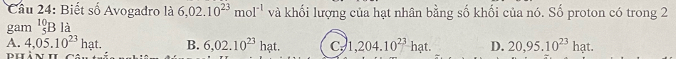 Biết số Avogadro là 6,02.10^(23)mol^(-1) và khối lượng của hạt nhân bằng số khối của nó. Số proton có trong 2
gam _5^((10)B là
A. 4,05.10^23)hat. B. 6,02.10^(23)hat. C, 1,204.10^(23)hat. D. 20,95.10^(23)hat.